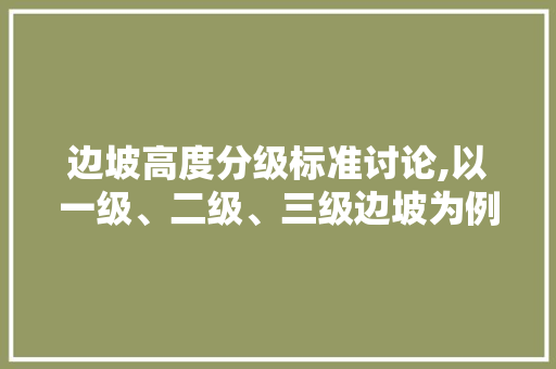 边坡高度分级标准讨论,以一级、二级、三级边坡为例 农业常识