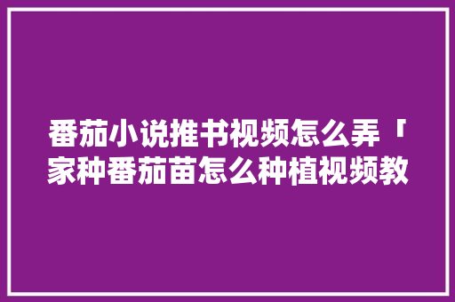 番茄小说推书视频怎么弄「家种番茄苗怎么种植视频教程」 农业常识 番茄小说推书视频怎么弄「家种番茄苗怎么种植视频教程」 番茄小说推书视频怎么弄「家种番茄苗怎么种植视频教程」 农业常识