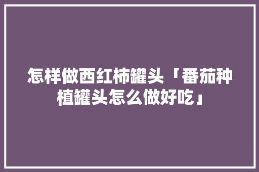 怎样做西红柿罐头「番茄种植罐头怎么做好吃」 种植技巧 怎样做西红柿罐头「番茄种植罐头怎么做好吃」 怎样做西红柿罐头「番茄种植罐头怎么做好吃」 种植技巧