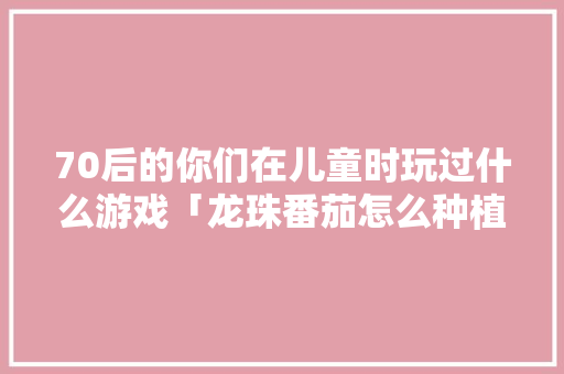 70后的你们在儿童时玩过什么游戏「龙珠番茄怎么种植方法视频」 70后的你们在儿童时玩过什么游戏「龙珠番茄怎么种植方法视频」 土壤施肥