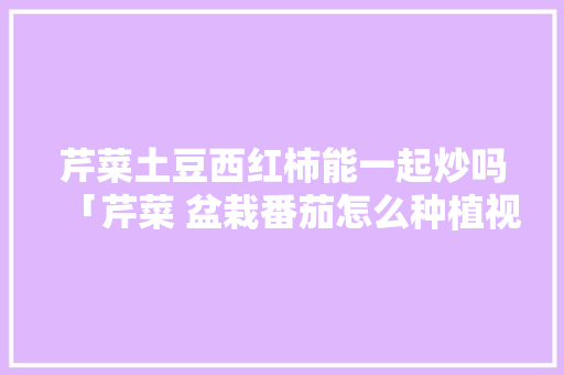 芹菜土豆西红柿能一起炒吗「芹菜 盆栽番茄怎么种植视频」 土壤施肥 芹菜土豆西红柿能一起炒吗「芹菜 盆栽番茄怎么种植视频」 芹菜土豆西红柿能一起炒吗「芹菜 盆栽番茄怎么种植视频」 土壤施肥