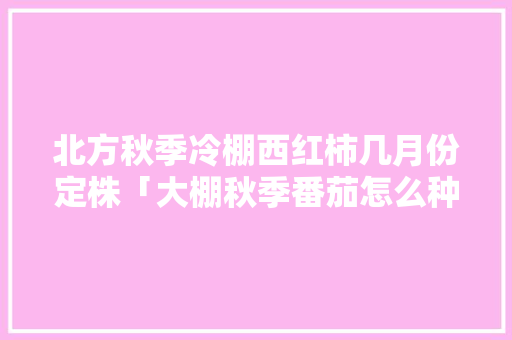 北方秋季冷棚西红柿几月份定株「大棚秋季番茄怎么种植视频」 番茄病虫害防治 北方秋季冷棚西红柿几月份定株「大棚秋季番茄怎么种植视频」 北方秋季冷棚西红柿几月份定株「大棚秋季番茄怎么种植视频」 番茄病虫害防治