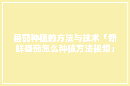 番茄种植的方法与技术「新鲜番茄怎么种植方法视频」 番茄种植的方法与技术「新鲜番茄怎么种植方法视频」 花朵知识