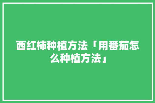 西红柿种植方法「用番茄怎么种植方法」 西红柿种植方法「用番茄怎么种植方法」 土壤施肥