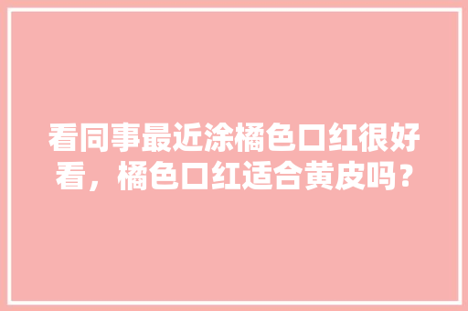 看同事最近涂橘色口红很好看,橘色口红适合黄皮吗?有哪些好看的橘色系口红推荐吗「黑金番茄怎么种植视频教程」 农业常识 看同事最近涂橘色口红很好看,橘色口红适合黄皮吗?有哪些好看的橘色系口红推荐吗「黑金番茄怎么种植视频教程」 看同事最近涂橘色口红很好看,橘色口红适合黄皮吗?有哪些好看的橘色系口红推荐吗「黑金番茄怎么种植视频教程」 农业常识