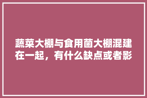 蔬菜大棚与食用菌大棚混建在一起，有什么缺点或者影响吗「蔬菜种植小技巧蘑菇图片」 蔬菜大棚与食用菌大棚混建在一起，有什么缺点或者影响吗「蔬菜种植小技巧蘑菇图片」 土壤施肥