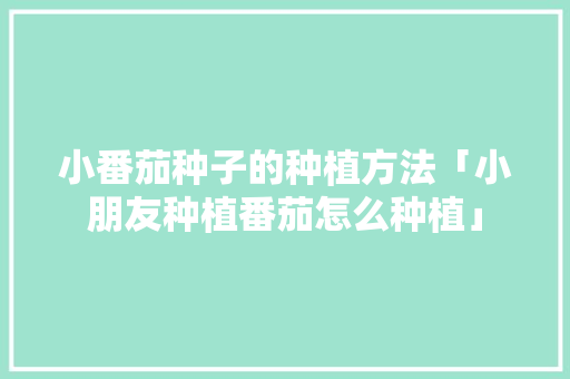 小番茄种子的种植方法「小朋友种植番茄怎么种植」 小番茄种子的种植方法「小朋友种植番茄怎么种植」 植物种类