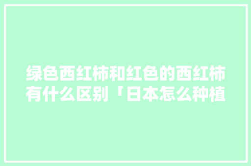 绿色西红柿和红色的西红柿有什么区别「日本怎么种植番茄的图片大全」 绿色西红柿和红色的西红柿有什么区别「日本怎么种植番茄的图片大全」 种植技巧