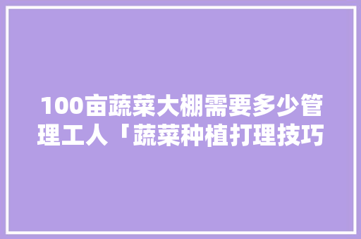 100亩蔬菜大棚需要多少管理工人「蔬菜种植打理技巧视频」 100亩蔬菜大棚需要多少管理工人「蔬菜种植打理技巧视频」 土壤施肥