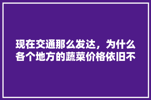现在交通那么发达，为什么各个地方的蔬菜价格依旧不同「错季蔬菜有哪些」 现在交通那么发达，为什么各个地方的蔬菜价格依旧不同「错季蔬菜有哪些」 土壤施肥