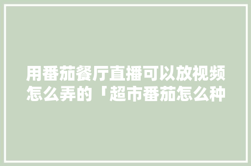 用番茄餐厅直播可以放视频怎么弄的「超市番茄怎么种植的视频教程」 用番茄餐厅直播可以放视频怎么弄的「超市番茄怎么种植的视频教程」 花朵知识