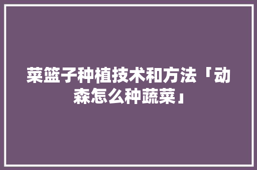 菜篮子种植技术和方法「动森怎么种蔬菜」 菜篮子种植技术和方法「动森怎么种蔬菜」 番茄病虫害防治