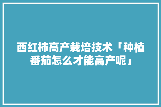 西红柿高产栽培技术「种植番茄怎么才能高产呢」 西红柿高产栽培技术「种植番茄怎么才能高产呢」 番茄病虫害防治