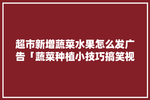 超市新增蔬菜水果怎么发广告「蔬菜种植小技巧搞笑视频大全」 超市新增蔬菜水果怎么发广告「蔬菜种植小技巧搞笑视频大全」 种植技巧