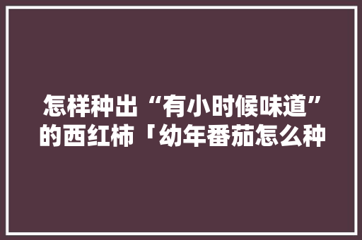 怎样种出“有小时候味道”的西红柿「幼年番茄怎么种植视频」 怎样种出“有小时候味道”的西红柿「幼年番茄怎么种植视频」 农业常识
