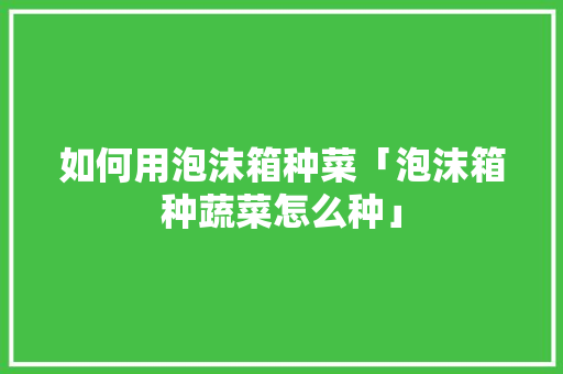 如何用泡沫箱种菜「泡沫箱种蔬菜怎么种」