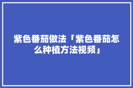 紫色番茄做法「紫色番茄怎么种植方法视频」 紫色番茄做法「紫色番茄怎么种植方法视频」 植物种类