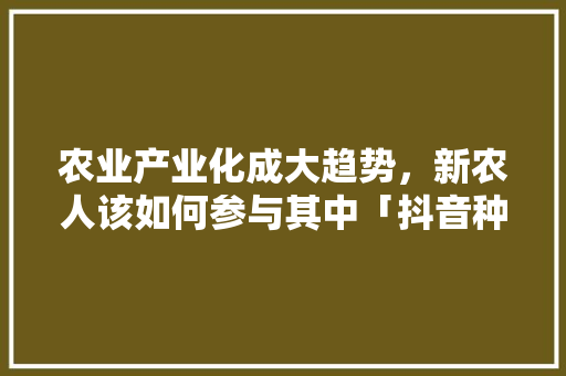 农业产业化成大趋势，新农人该如何参与其中「抖音种菜赚钱是真的吗」 农业产业化成大趋势，新农人该如何参与其中「抖音种菜赚钱是真的吗」 土壤施肥
