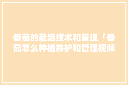 番茄的栽培技术和管理「番茄怎么种植养护和管理视频」 农业常识 番茄的栽培技术和管理「番茄怎么种植养护和管理视频」 番茄的栽培技术和管理「番茄怎么种植养护和管理视频」 农业常识