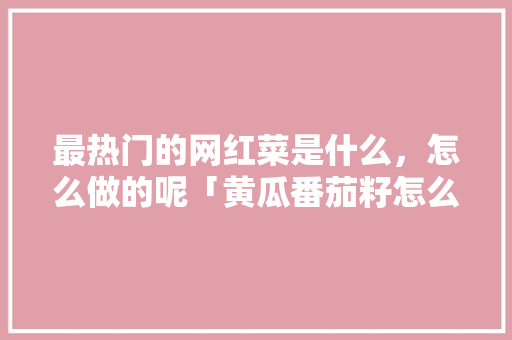 最热门的网红菜是什么，怎么做的呢「黄瓜番茄籽怎么种植视频教程」