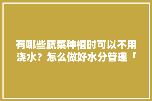 有哪些蔬菜种植时可以不用浇水？怎么做好水分管理「蔬菜种植小技巧不用土吗视频」 有哪些蔬菜种植时可以不用浇水？怎么做好水分管理「蔬菜种植小技巧不用土吗视频」 植物种类