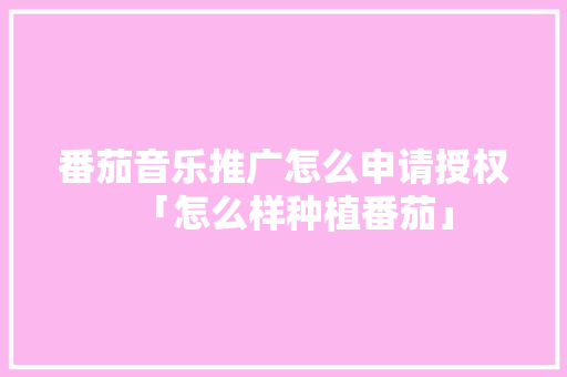 番茄音乐推广怎么申请授权「怎么样种植番茄」 番茄音乐推广怎么申请授权「怎么样种植番茄」 土壤施肥