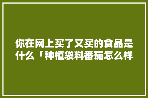 你在网上买了又买的食品是什么「种植袋料番茄怎么样施肥」 你在网上买了又买的食品是什么「种植袋料番茄怎么样施肥」 农业常识