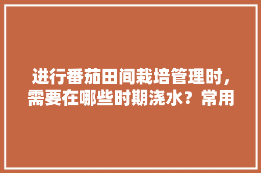 进行番茄田间栽培管理时，需要在哪些时期浇水？常用方法有哪些「怎么用水种植番茄视频」 进行番茄田间栽培管理时，需要在哪些时期浇水？常用方法有哪些「怎么用水种植番茄视频」 花朵知识