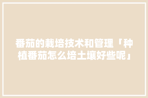 番茄的栽培技术和管理「种植番茄怎么培土壤好些呢」 番茄的栽培技术和管理「种植番茄怎么培土壤好些呢」 农业常识
