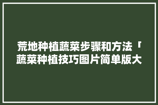 荒地种植蔬菜步骤和方法「蔬菜种植技巧图片简单版大全」 荒地种植蔬菜步骤和方法「蔬菜种植技巧图片简单版大全」 农业常识