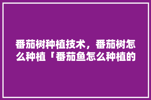 番茄树种植技术，番茄树怎么种植「番茄鱼怎么种植的视频」 番茄树种植技术，番茄树怎么种植「番茄鱼怎么种植的视频」 番茄病虫害防治