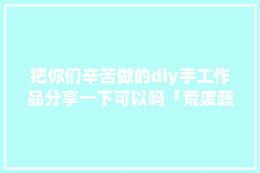 把你们辛苦做的diy手工作品分享一下可以吗「荒废蔬菜种植技巧视频教程」