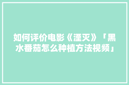 如何评价电影《湮灭》「黑水番茄怎么种植方法视频」