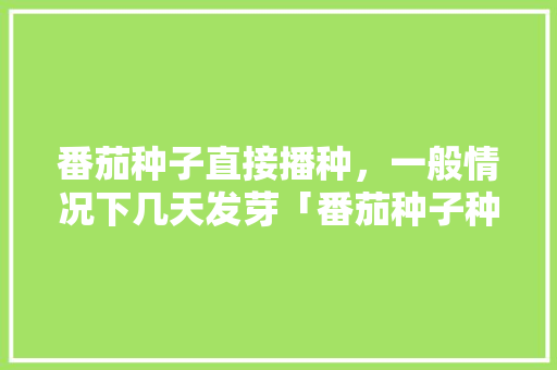 番茄种子直接播种，一般情况下几天发芽「番茄种子种土里怎么种植视频」 番茄种子直接播种，一般情况下几天发芽「番茄种子种土里怎么种植视频」 番茄种植技巧
