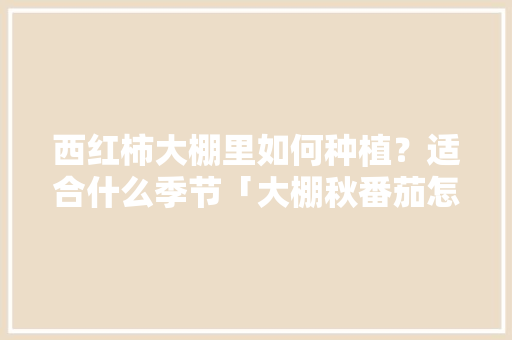 西红柿大棚里如何种植？适合什么季节「大棚秋番茄怎么种植视频」 西红柿大棚里如何种植？适合什么季节「大棚秋番茄怎么种植视频」 花朵知识