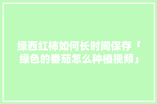 绿西红柿如何长时间保存「绿色的番茄怎么种植视频」 绿西红柿如何长时间保存「绿色的番茄怎么种植视频」 土壤施肥