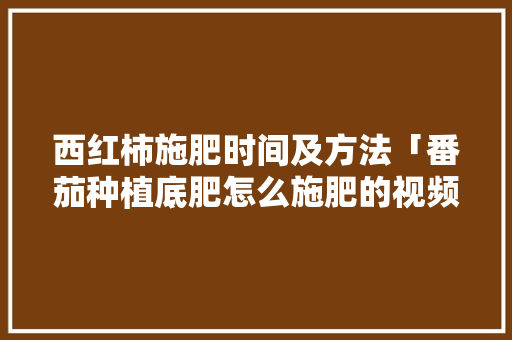 西红柿施肥时间及方法「番茄种植底肥怎么施肥的视频」 西红柿施肥时间及方法「番茄种植底肥怎么施肥的视频」 农业常识