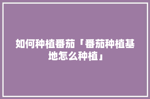如何种植番茄「番茄种植基地怎么种植」 如何种植番茄「番茄种植基地怎么种植」 番茄病虫害防治