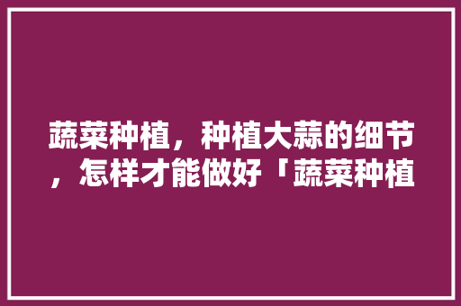 蔬菜种植，种植大蒜的细节，怎样才能做好「蔬菜种植技巧合集视频教程」 蔬菜种植，种植大蒜的细节，怎样才能做好「蔬菜种植技巧合集视频教程」 花朵知识
