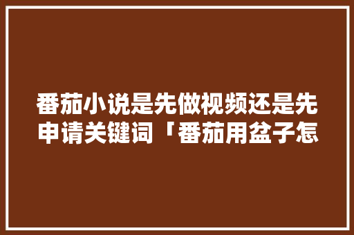 番茄小说是先做视频还是先申请关键词「番茄用盆子怎么种植视频教程」 番茄小说是先做视频还是先申请关键词「番茄用盆子怎么种植视频教程」 番茄种植技巧