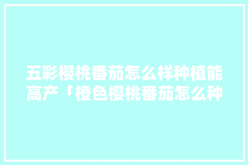 五彩樱桃番茄怎么样种植能高产「橙色樱桃番茄怎么种植的」 五彩樱桃番茄怎么样种植能高产「橙色樱桃番茄怎么种植的」 种植技巧