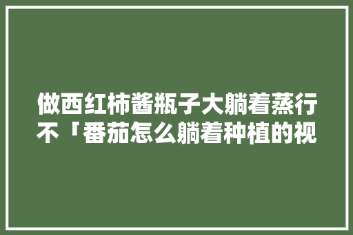 做西红柿酱瓶子大躺着蒸行不「番茄怎么躺着种植的视频」 做西红柿酱瓶子大躺着蒸行不「番茄怎么躺着种植的视频」 植物种类