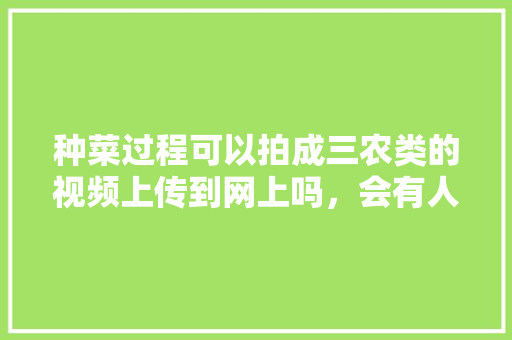 种菜过程可以拍成三农类的视频上传到网上吗，会有人喜欢看吗「蔬菜种植2个技巧视频教程」 种菜过程可以拍成三农类的视频上传到网上吗，会有人喜欢看吗「蔬菜种植2个技巧视频教程」 农业常识