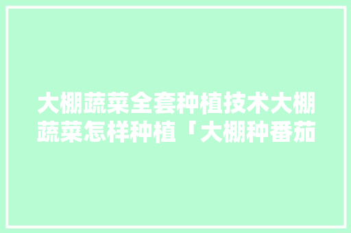 大棚蔬菜全套种植技术大棚蔬菜怎样种植「大棚种番茄怎么种植视频」 大棚蔬菜全套种植技术大棚蔬菜怎样种植「大棚种番茄怎么种植视频」 花朵知识