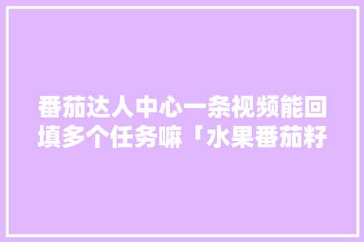 番茄达人中心一条视频能回填多个任务嘛「水果番茄籽怎么种植视频教程」 番茄达人中心一条视频能回填多个任务嘛「水果番茄籽怎么种植视频教程」 花朵知识