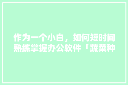 作为一个小白，如何短时间熟练掌握办公软件「蔬菜种植经验发言稿」 作为一个小白，如何短时间熟练掌握办公软件「蔬菜种植经验发言稿」 番茄种植技巧