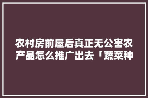 农村房前屋后真正无公害农产品怎么推广出去「蔬菜种植技巧视频素材哪里找」 农村房前屋后真正无公害农产品怎么推广出去「蔬菜种植技巧视频素材哪里找」 农业常识