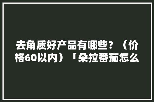 去角质好产品有哪些？（价格60以内）「朵拉番茄怎么种植视频」