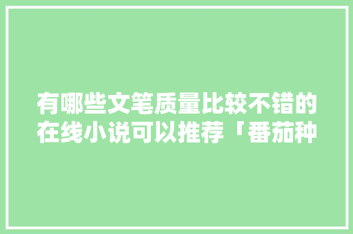 有哪些文笔质量比较不错的在线小说可以推荐「番茄种植图书推荐怎么写文案」 花朵知识 有哪些文笔质量比较不错的在线小说可以推荐「番茄种植图书推荐怎么写文案」 有哪些文笔质量比较不错的在线小说可以推荐「番茄种植图书推荐怎么写文案」 花朵知识