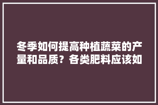 冬季如何提高种植蔬菜的产量和品质？各类肥料应该如何搭配使用「冬天蔬菜种植小技巧视频」 冬季如何提高种植蔬菜的产量和品质？各类肥料应该如何搭配使用「冬天蔬菜种植小技巧视频」 花朵知识